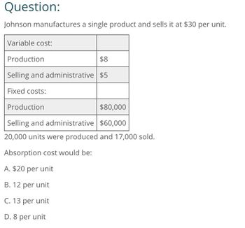 Question:
Johnson manufactures a single product and sells it at $30 per unit.
Variable cost:
Production
$8
Selling and administrative $5
Fixed costs:
Production
$80,000
Selling and administrative $60,000
20,000 units were produced and 17,000 sold.
Absorption cost would be:
A. $20 per unit
B. 12 per unit
C. 13 per unit
D. 8 per unit