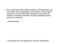 8. The composition of the 108th Congress is 50 Republicans, 48
Democrats, and 2 Independent. A committee on aid to higher
education is to be formed with 3 Senators to be chosen at
random to head the committee. Find the probability that the
group of 3 consists of
a. All Democrats
b. One Democrat, one Republican, and one Independent
