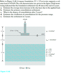 Refer to Figure 11.48. A square foundation, 2.5 x 2.5 m in size, supports a col-
umn load of 478 kN. The soil characteristics are given in the figure. Field moni-
toring indicated that the foundation settlement was 46 mm at the end of 2 years.
a. Estimate the average stress increase in the clay layer due to the applied load.
b. Estimate the primary consolidation settlement.
c. What is the degree of consolidation after 2 years?
d. Estimate the coefficient of consolidation for the pressure range.
e. Estimate the settlement in 3 years.
478 kN
2.5 m x 2.5 m
1.5 m
Ya = 16 kN/m3
GWT
1.75 m
Yat = 18.8 kN/m3
w = 19%
G, = 2.71
LL = 37
3.5m
o'. = 65 kN/m?
C, = 1/5C.
Sand OClay
Figure 11.48
