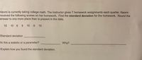 Naomi is currently taking college math. The instructor gives 7 homework assignments each quarter. Naomi
received the following scores on her homework. Find the standard deviation for the homework. Round the
answer to one more place than is present in the data.
10 10 6 9 10 9 10
Standard deviation
Is this a statistic or a parameter?
Why?
Explain how you found the standard deviation.
