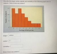 Describe the shape, center, spread, and variability of the following graph with 74
subjects. Does it have any outliers?
15
5.
0.
0 1
2 3
4
7
8.
Servings of fruit per day
uniform
shape
%3D
4
center =
variability =
%3D
Does it have any outliers?
Number of subjects
101
