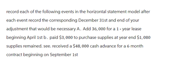 record each of the following events in the horizontal statement model after
each event record the corresponding December 31st and end of your
adjustment that would be necessary A. Add 36,000 for a 1 - year lease
beginning April 1st b. paid $3,000 to purchase supplies at year end $1,080
supplies remained. see. received a $48,000 cash advance for a 6 month
contract beginning on September 1st