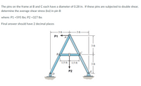 The pins on the frame at Band C each have a diameter of 0.28 in. If these pins are subjected to double shear,
determine the average shear stress (ksi) in pin B
where: P1 =595 lbs; P2 =327 Ibs
Final answer should have 2 decimal places
-3 ft
-3 ft
P1
3 ft
B,
1.5 ft
1.5 ft
3 ft
P2
