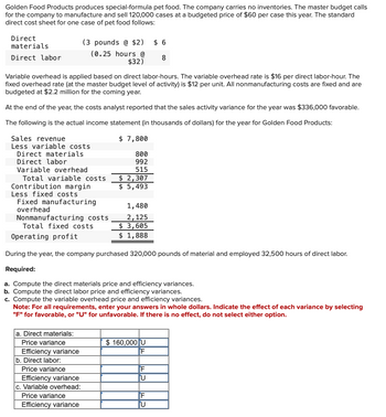 Golden Food Products produces special-formula pet food. The company carries no inventories. The master budget calls
for the company to manufacture and sell 120,000 cases at a budgeted price of $60 per case this year. The standard
direct cost sheet for one case of pet food follows:
Direct
materials
(3 pounds @ $2)
(0.25 hours @
$ 6
Direct labor
8
$32)
Variable overhead is applied based on direct labor-hours. The variable overhead rate is $16 per direct labor-hour. The
fixed overhead rate (at the master budget level of activity) is $12 per unit. All nonmanufacturing costs are fixed and are
budgeted at $2.2 million for the coming year.
At the end of the year, the costs analyst reported that the sales activity variance for the year was $336,000 favorable.
The following is the actual income statement (in thousands of dollars) for the year for Golden Food Products:
Sales revenue
Less variable costs
Direct labor
Direct materials
Variable overhead
Total variable costs
Contribution margin
Less fixed costs
Fixed manufacturing
overhead
Nonmanufacturing costs
Total fixed costs
Operating profit
$ 7,800
800
992
515
$ 2,307
$ 5,493
1,480
2,125
$ 3,605
$ 1,888
During the year, the company purchased 320,000 pounds of material and employed 32,500 hours of direct labor.
Required:
a. Compute the direct materials price and efficiency variances.
b. Compute the direct labor price and efficiency variances.
c. Compute the variable overhead price and efficiency variances.
Note: For all requirements, enter your answers in whole dollars. Indicate the effect of each variance by selecting
"F" for favorable, or "U" for unfavorable. If there is no effect, do not select either option.
a. Direct materials:
Price variance
Efficiency variance
b. Direct labor:
Price variance
$ 160,000 U
F
F
U
c. Variable overhead:
Price variance
F
Efficiency variance
U
Efficiency variance