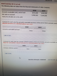 **Brief Exercise 18-11 a1-a2**

The following data are taken from the financial statements of Colby Company.

|                        | 2020       | 2019       |
|------------------------|------------|------------|
| Accounts receivable (net), end of year | $525,000    | $540,000    |
| Net sales on account   | 3,940,500  | 3,184,000  |
| Terms for all sales are | 1/10, n/45 |            |

**Compute for each year the accounts receivable turnover. At the end of 2018, accounts receivable was $510,000.**  
*(Round answers to 1 decimal place, e.g., 1.6.)*

|                        | 2020       | 2019       |
|------------------------|------------|------------|
| Accounts receivable turnover | _________ times | _________ times |

**Compute for each year the average collection period. At the end of 2018, accounts receivable was $510,000. Use 365 days for calculation.**  
*(Round answers to 1 decimal place, e.g., 1.6.)*

|                        | 2020       | 2019       |
|------------------------|------------|------------|
| Average collection period | _________ days | _________ days |

[LINK TO TEXT]

**Note:** There are no graphs or diagrams included in the provided image. The exercise presents a tabulated numerical data format along with instructions for calculations.