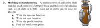 **31. Modeling in manufacturing.**

A manufacturer of golf clubs finds that the fixed costs are $5780 per week and the cost of producing each set of clubs is $73.00. Each set of clubs can be sold for $243.00.

    a. Write the revenue function.
    b. Write the cost function.
    c. Write the profit function.
    d. Find the break-even point.

**Explanation:**

1. **Revenue Function**: The revenue function \(R(x)\) can be formulated based on the selling price per set of clubs. If each set is sold for $243.00 and if \(x\) represents the number of sets sold, the revenue function is:
   \[
   R(x) = 243x
   \]

2. **Cost Function**: The cost function \(C(x)\) is based on the fixed costs and the variable costs per set of clubs. With fixed costs of $5780 per week and a production cost of $73.00 per set, the cost function is:
   \[
   C(x) = 5780 + 73x
   \]

3. **Profit Function**: The profit function \(P(x)\) is found by subtracting the total cost from the total revenue. Using the revenue function \(R(x)\) and the cost function \(C(x)\), the profit function is:
   \[
   P(x) = R(x) - C(x) = 243x - (5780 + 73x)
   \]
   Simplifying, we get:
   \[
   P(x) = 243x - 5780 - 73x = 170x - 5780
   \]

4. **Break-even Point**: To find the break-even point, we need to determine the value of \(x\) when the revenue equals the cost. This occurs when \(R(x) = C(x)\):
   \[
   243x = 5780 + 73x
   \]
   Solving for \(x\):
   \[
   243x - 73x = 5780
   \]
   \[
   170x = 5780
   \]
   \[
   x = \frac{5780}{170} \approx 34
   \]
   Therefore, the break-even point is when approximately 34 sets of clubs are produced