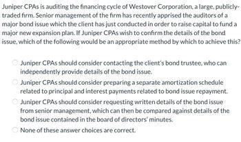 Juniper CPAs is auditing the financing cycle of Westover Corporation, a large, publicly-
traded firm. Senior management of the firm has recently apprised the auditors of a
major bond issue which the client has just conducted in order to raise capital to fund a
major new expansion plan. If Juniper CPAs wish to confirm the details of the bond
issue, which of the following would be an appropriate method by which to achieve this?
Juniper CPAs should consider contacting the client's bond trustee, who can
independently provide details of the bond issue.
Juniper CPAs should consider preparing a separate amortization schedule
related to principal and interest payments related to bond issue repayment.
Juniper CPAs should consider requesting written details of the bond issue
from senior management, which can then be compared against details of the
bond issue contained in the board of directors' minutes.
None of these answer choices are correct.