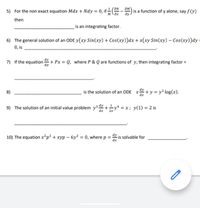 ƏM
5) For the non exact equation Mdx + Ndy = 0, if ÷(N - ) is a function of y alone, say fV)
M \ax
then
is an integrating factor.
6) The general solution of an ODE y(xy Sin(xy) + Cos(xy))dx + x(xy Sin(xy) – Cos(xy))dy =
0, is
7) If the equation + Px = Q, where P & Q are functions of y, then integrating factor =
%3D
dy
8)
is the solution of an ODE x+ y = y² log(x).
9) The solution of an initial value problem y3 +y = x; y(1) = 2 is
10) The equation x²p² + xyp – 6y² = 0, where p = " is solvable for
