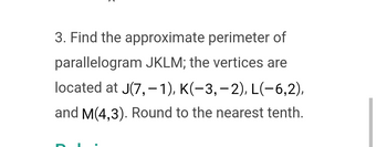 3. Find the approximate perimeter of
parallelogram JKLM; the vertices are
located at J(7,- 1), K(-3,-2), L(-6,2),
and M(4,3). Round to the nearest tenth.