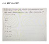 easy phil question
INSTRUCTIONS: Determine whether the following symbolized arguments are valid or
invalid by identifying the form of each. In some cases the argument must be rewritten using
double negation or commutativity before it has a named form. Those arguments without a
specific name are invalid.
PV D
-P
~D
O MP-valid.
O HS valid.
O MT valid.
O DA invalid.
O DS valid.
