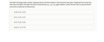 Consider the state space model. Suppose there are three states in the economy next year. Suppose the annual risk-
free rate is 25.00%. Consider the sets of state prices (01, 02, 03) given below. Check the box next to any set which
cannot be a valid set of state prices.
(0.28, 0.25, 0.22)
(0.21, 0.22, 0.47)
(0.07, 0.30, 0.53)
(0.05, 0.12, 0.73)