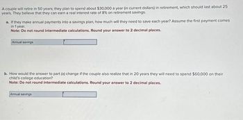 A couple will retire in 50 years; they plan to spend about $30,000 a year (in current dollars) in retirement, which should last about 25
years. They believe that they can earn a real interest rate of 8% on retirement savings.
a. If they make annual payments into a savings plan, how much will they need to save each year? Assume the first payment comes
in 1 year.
Note: Do not round intermediate calculations. Round your answer to 2 decimal places.
Annual savings
b. How would the answer to part (a) change if the couple also realize that in 20 years they will need to spend $60,000 on their
child's college education?
Note: Do not round intermediate calculations. Round your answer to 2 decimal places.
Annual savings