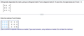 Orthogonally diagonalize the matrix, giving an orthogonal matrix P and a diagonal matrix D. To save time, the eigenvalues are 15 and - 3.
58 4
85 4
44 -1
Enter the matrices P and D below.
3 0 0
0 -3 0
0 0 15
(Use a comma to separate matrices as needed. Type exact answers, using radicals as needed. Do not label the matrices.)