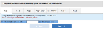 Complete this question by entering your answers in the tabs below.
Req 1
Req 2
Req 3
Req 4 COGM Req 4 COGS
Compute the firm's predetermined factory overhead rate for the year.
Note: Round your answer to 2 decimal places.
Predetermined overhead rate
per direct labor hour
< Req 1
Req 5
Req 2 >
Req 6