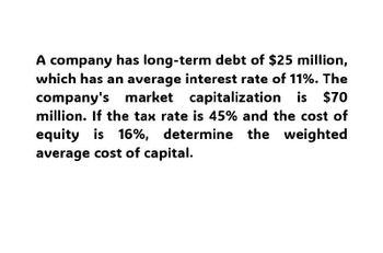 A company has long-term debt of $25 million,
which has an average interest rate of 11%. The
company's market capitalization is $70
million. If the tax rate is 45% and the cost of
equity is 16%, determine the weighted
average cost of capital.