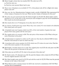 30. Marie bought a dress that was marked $24. The sales tax is 8%.
a. Find the sales tax.
b. Find the total amount Marie had to pay.
31. There were 120 planes on an airfield. If 75% of the planes took off for a flight, how many
planes took off?
32. One year, the Ace Manufacturing Company made a profit of $480,000. This represented 6%
of the volume of business for the year. What was the volume of business for the year?
33. The price of a new motorcycle that Mr. Klein bought was $5,430. Mr. Klein made a down
payment of 15% of the price of the motorcycle and arranged to pay the rest in installments.
How much was his down payment?
34. How much silver is in 75 kilograms of an alloy that is 8% silver?
35. In a factory, 54,650 parts were made. When they were tested, 4% were found to be defective
How many parts were good?
36. A baseball team won 9 games, which was 60% of the total number of games the team
played. How many games did the team play?
37. The regular price of a sweater is $40. The sale price of the sweater is $34. What is the per-
cent of decrease in the price?
38. A businessman is required to collect an 8% sales tax. One day, he collected $280 in taxes.
Find the total amount of sales he made that day.
39. A merchant sold a stereo speaker for $150, which was 25% above its cost to her. Find the
cost of the stereo speaker to the merchant.
40. Bill bought a wooden chess set at a sale. The original price was $120; the sale price was $90.
What was the percent of decrease in the price?
41. If the sales tax on $150 is $7.50, what is the percent of the sales tax?
42. Mr. Taylor took a 2% discount on a bill. He paid the balance with a check for $76.44. What
was the original amount of the bill?
43. Mrs. Sims bought some stock for $2,250 and sold the stock for $2,520. What was the percent
increase in the value of the stock?
44. When Sharon sold a vacuum cleaner for $220, she received a commission of $17.60. What
was the rate of commission?
