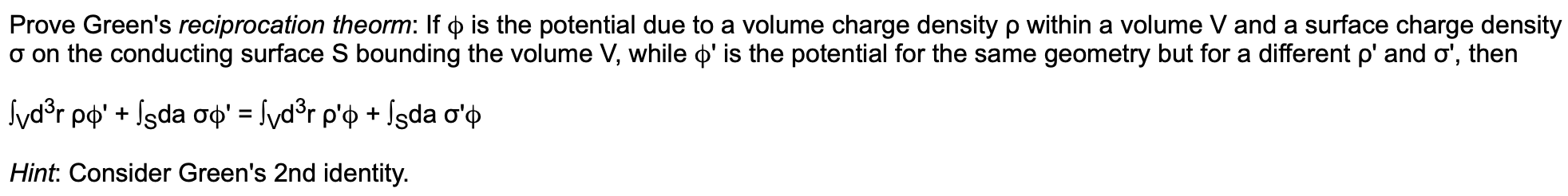 Prove Green's reciprocation theorm: If p is the potential due to a volume charge density p within a volume V and a surface charge density
a on the conducting surface S bounding the volume V, while ' is the potential for the same geometry but for a different p' and o', then
vdsr ppIsda op' = /vd°r p'p + fsda o'p
Hint: Consider Green's 2nd identity.
