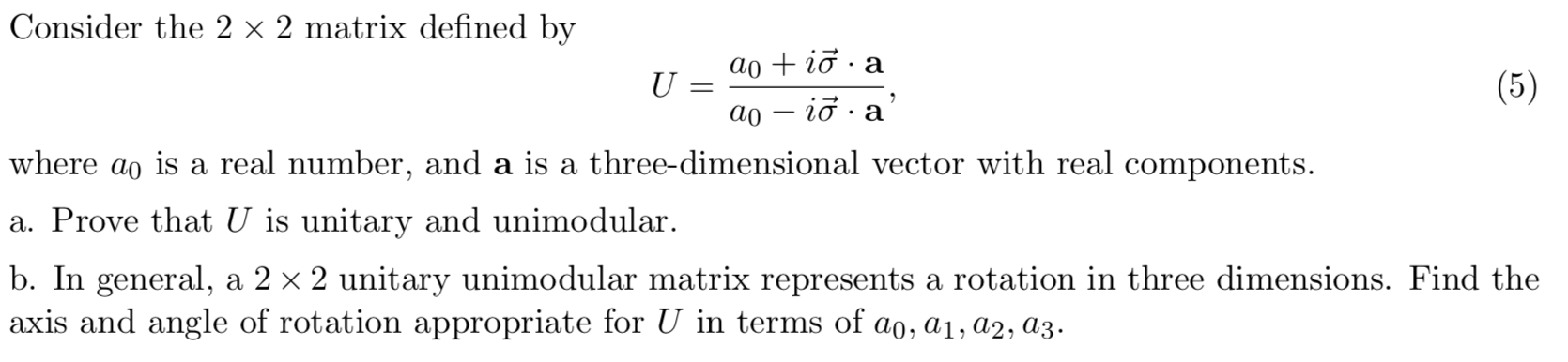 Consider the 2 x 2 matrix defined by
aoi a
U
.
(5)
ао — iд .a
where ao is a real number, and a is a three-dimensional vector with real components.
a. Prove that U is unitary and unimodular
b. In general, a 2 x 2 unitary unimodular matrix represents a rotation in three dimensions. Find the
axis and angle of rotation appropriate for U in terms of ao, ai, a2, a3
