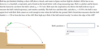 Bob has just finished climbing a sheer cliff above a beach, and wants to figure out how high he climbed. All he has to use,
however, is a baseball, a stopwatch, and a friend on the beach below with a long measuring tape. Bob is a pitcher and he knows
that the fastest he can throw the ball is about vo = 34.5 m/s. Bob starts the stopwatch as he throws the ball (with no way to
measure the ball's initial trajectory), and watches carefully. The ball rises and then falls, and after t₁ = 0.510 s the ball is once
again level with Bob. Bob cannot see well enough to time when the ball hits the ground. Bob's friend then measures that the ball
landed x = 128 m from the base of the cliff. How high up is Bob, if the ball started exactly 2 m above the edge of the cliff?
2 m
--
X
Bob's position=
x10
TOOLS
m