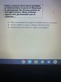 Police camneras have been installed
at intersections in parts of Maryland
to photograph the license plates of
red light runners. Many citizens
oppose this government use of
cameras....
What constitutional issuc might bc involved in this usc of camcras?
Explain whether
Include details and examples to support your response
you agree or disagrce with this practicc.
DELL
