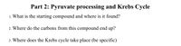 Part 2: Pyruvate processing and Krebs Cycle
1. What is the starting compound and where is it found?
2. Where do the carbons from this compound end up?
3. Where does the Krebs cycle take place (be specific)
