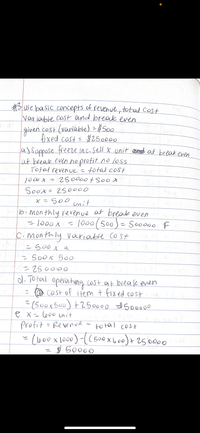 Buse basic concepts of revenue, total Cost
Variable cost ond break even
given cost (variable) = #S00
fixed cost=
a)Suppose freere in c. sell X unit asnd at break even
at break even hoprofit no loss
Total revenue =total cost
1000 x - 250000+So0 x
Soox 250000
x =S00 unit
#250000
bi mon thly revenue at break even
-1000X
=1000(500)- Sooo00 F
%3D
C.monthly variable cost
= s00 X a
= 5o0x 500
250000
d. Total operonthog cost at beeak even
- @ COst of item t fixed cost
=(50ox500) +250000 So0000
e x=l600 unit
profit
- Re venve
to tal cost
(o00x1000)-(( 500x6o+2500o0
$ 50000
