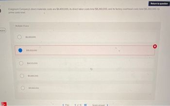 4:23:12
Mc
Grew
Return to question
Craigmont Company's direct materials costs are $4,400,000, its direct labor costs total $8,260,000, and its factory overhead costs total $6.260,000. Its
prime costs total:
Multiple Choice
$6,400,000
$18.920,000.
$14,520,000.
$12,660,000
$10,660.000
< Prev
5 of 16
Score answer >