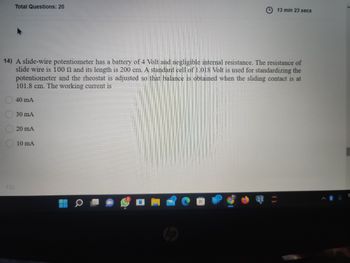 Total Questions: 20
13 min 23 secs
14) A slide-wire potentiometer has a battery of 4 Volt and negligible internal resistance. The resistance of
slide wire is 100 and its length is 200 cm. A standard cell of 1.018 Volt is used for standardizing the
potentiometer and the rheostat is adjusted so that balance is obtained when the sliding contact is at
101.8 cm. The working current is
40 mA
30 mA
20 mA
10 mA
000
15)
E