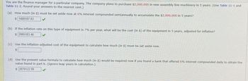 You are the finance manager for a particular company. The company plans to purchase $2,000,000 in new assembly line machinery in 5 years. (Use Table 11-1 and
Table 11-2. Round your answers to the nearest cent.)
(a) How much (in $) must be set aside now at 6% interest compounded semiannually to accumulate the $2,000,000 in 5 years?
$ 1488187.83
(b) If the inflation rate on this type of equipment is 7% per year, what will be the cost (in $) of the equipment in 5 years, adjusted for inflation?
$ 2805103.46
(c) Use the inflation-adjusted cost of the equipment to calculate how much (in $) must be set aside now.
$
(d) Use the present value formula to calculate how much (in $) would be required now if you found a bank that offered 6% interest compounded daily to obtain the
value found in part b. (Ignore leap years in calculation.)
$ 2078122.99