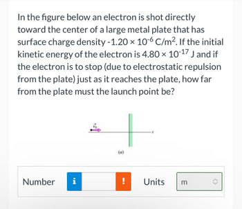 In the figure below an electron is shot directly
toward the center of a large metal plate that has
surface charge density -1.20 x 10-6 C/m². If the initial
kinetic energy of the electron is 4.80 × 10-17 J and if
the electron is to stop (due to electrostatic repulsion
from the plate) just as it reaches the plate, how far
from the plate must the launch point be?
Number i
(a)
!
Units
3