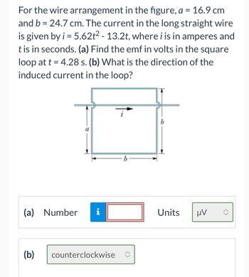 For the wire arrangement in the figure, a = 16.9 cm
and b = 24.7 cm. The current in the long straight wire
is given by i = 5.62t² - 13.2t, where i is in amperes and
t is in seconds. (a) Find the emf in volts in the square
loop at t = 4.28 s. (b) What is the direction of the
induced current in the loop?
(a) Number
(b)
i
counterclockwise
b
Units
μν