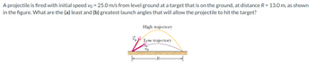 A
projectile is fired with initial speed vo = 25.0 m/s from level ground at a target that is on the ground, at distance R = 13.0 m, as shown
in the figure. What are the (a) least and (b) greatest launch angles that will allow the projectile to hit the target?
2
High trajectory
Low trajectory
Vo
-R-