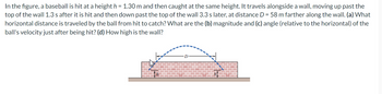 In the figure, a baseball is hit at a height h = 1.30 m and then caught at the same height. It travels alongside a wall, moving up past the
top of the wall 1.3 s after it is hit and then down past the top of the wall 3.3 s later, at distance D = 58 m farther along the wall. (a) What
horizontal distance is traveled by the ball from hit to catch? What are the (b) magnitude and (c) angle (relative to the horizontal) of the
ball's velocity just after being hit? (d) How high is the wall?