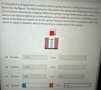 A 230 g block is dropped onto a relaxed vertical spring that has a spring constant of k = 1.3
N/cm (see the figure). The block becomes attached to the spring and compresses the spring
14 cm before momentarily stopping. While the spring is being compressed, what work is
done on the block by (a) the gravitational force on it and (b) the spring force? (c) What is the
speed of the block just before it hits the spring? (Assume that friction is negligible.) (d) If the
speed at impact is doubled, what is the maximum compression of the spring?
(a) Number
(b) Number
(d) Number
3155
- 1.274
(c) Number 2.88
9
Units
Units
Units
J
J
m/s
Units
m/s