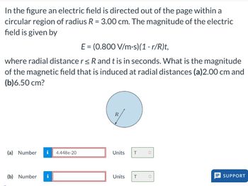 In the figure an electric field is directed out of the page within a
circular region of radius R = 3.00 cm. The magnitude of the electric
field is given by
E = (0.800 V/m.s)(1-r/R)t,
where radial distance r ≤ R and t is in seconds. What is the magnitude
of the magnetic field that is induced at radial distances (a)2.00 cm and
(b)6.50 cm?
(a) Number i 4.448e-20
(b) Number i
R
Units T
Units T
î
SUPPORT