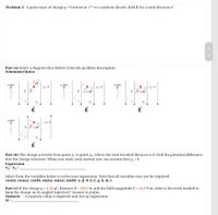 Problem 3: A point mass of charge q> 0 moves at 37° to a uniform electric field E for a total distance d.
Part (a) Select a diagram that follows from the problem description.
SchematicChoice :
qE
-Y,=0
у-ахis
у-ахis
у-аxis
Y,= 0
v gE
y2
E
E
у-ахis
y,= 0
of
qE
E
Part (b) The charge q travels from point y, to point y2, where the total traveled distance is d. Find the potential difference
that the charge traverses. When you enter your answer you can assume that y1 = 0.
Expression :
V2 - V1
Select from the variables below to write
expression. Note that all variables may not be required.
cos(a), cos(4), cos(0), sin(a), sin(4), sin(0), a, B, 0, d, E, g, h, m, t
Part (c) If the charge q = 4.34 µC, distance d = 150.9 m and the field magnitude E = 44.8 V/m, what is the work needed to
keep the charge on its angled trajectory? Answer in joules.
Numeric : A numeric value is expected and not an expression.
W =
