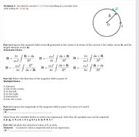 Problem 2: An electric current I = 0.55 A is traveling in a circular wire
with radius R = 0.055 m.
ds
Part (a) Express the magnetic field vector B generated at the center O in terms of the current I, the radius vector R, and the
length element vector ds.
SchematicChoice :
Rx ds
ds x R
В
4
ds x R
4T
B = -
%3D
= -
R3
R3
HọI
R3
R3
ds x R
B
HọI
Rx ds
B= -
В -
ds x R
R3
R3
Part (b) What's the direction of the magnetic field at point 0?
MultipleChoice :
1) Upward.
2) Out of the screen.
3) To the left.
4) To the right.
5) Downward.
6) Into the screen.
Part (c) Express the magnitude of the magnetic field at point O in terms of I and R.
Expression :
|B| =
Select from the variables below to write your expression. Note that all variables may not be required.
a, B, µo, T, 0, a, b, c, d, e, g, h, I, j, k, m, P, R, S, t
Part (d) Calculate the numerical value of B, in tesla.
Numeric : A numeric value is expected and not an expression.
|B| =
