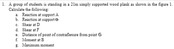 1. A group of students is standing in a 21m simply supported wood plank as shown in the figure 1.
Calculate the following:
a. Reaction at support A
Reaction at support Ⓒ
b.
c. Shear at D
d. Shear at F
e. Distance of point of contraflexure from point G
f. Moment at B
E. Maximum moment
