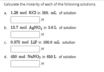 Calculate the molarity of each of the following solutions.
a. 1.28 mol KCl in 250. mL of solution
M
b. 13.7 mol AgNO3 in 3.6 L of solution
M
c. 0.375 mol LiF in 100.0 mL solution
M
d. 450 mol NaNO3 in 650 L of solution
M