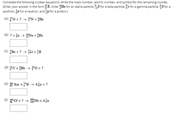 Complete the following nuclear equations. Write the mass number, atomic number, and symbol for the remaining nuclide.
(Enter your answer in the form X. Enter He for an alpha particle, for a beta particle, y for a gamma particle, ẞ for a
p for a proton.)
positron, in for a neutron, and
(a) 170+? N + 12 He
(b)? + Na + He
(c) Be+? Li+H
(d) C+He 10+?
(e) 241 Am+B4n+?
95
98
(f) 249 Cf+? →
260
105-
Db +4❘n