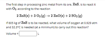 The first step in processing zinc metal from its ore, ZnS, is to react it
with O2 according to the reaction
2 ZnS (s) + 3 0₂ (g) → 2 ZnO(s) +2 SO2 (g)
If 605 kg of ZnS is to be reacted, what volume of oxygen at 0.929 atm
and 32.3°C is needed (at a minimum) to carry out this reaction?
Volume =