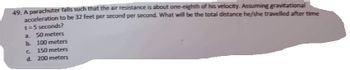 49. A parachuter falls such that the air resistance is about one-eighth of his velocity. Assuming gravitational
acceleration to be 32 feet per second per second. What will be the total distance he/she travelled after time
t=5 seconds?
a. 50 meters
b. 100 meters
C
150 meters
d. 200 meters