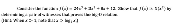 ### Big-O Notation: Example and Witness Pair Determination

Consider the function \( f(x) = 24x^3 + 3x^2 + 8x + 12 \). Show that \( f(x) \) is \( O(x^2) \) by determining a pair of witnesses that proves the big-O relation.

*Hint: When \( x > 1 \), note that \( x > \log_2 x \).*