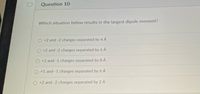 Question 10
Which situation below results in the largest dipole moment?
+2 and -2 charges separated by 4 A
+2 and -2 charges separated by 6 A
O +1 and -1 charges separated by 8 A
+1 and -1 charges separated by 6 À
O +2 and-2 charges separated by 2 A
D.
