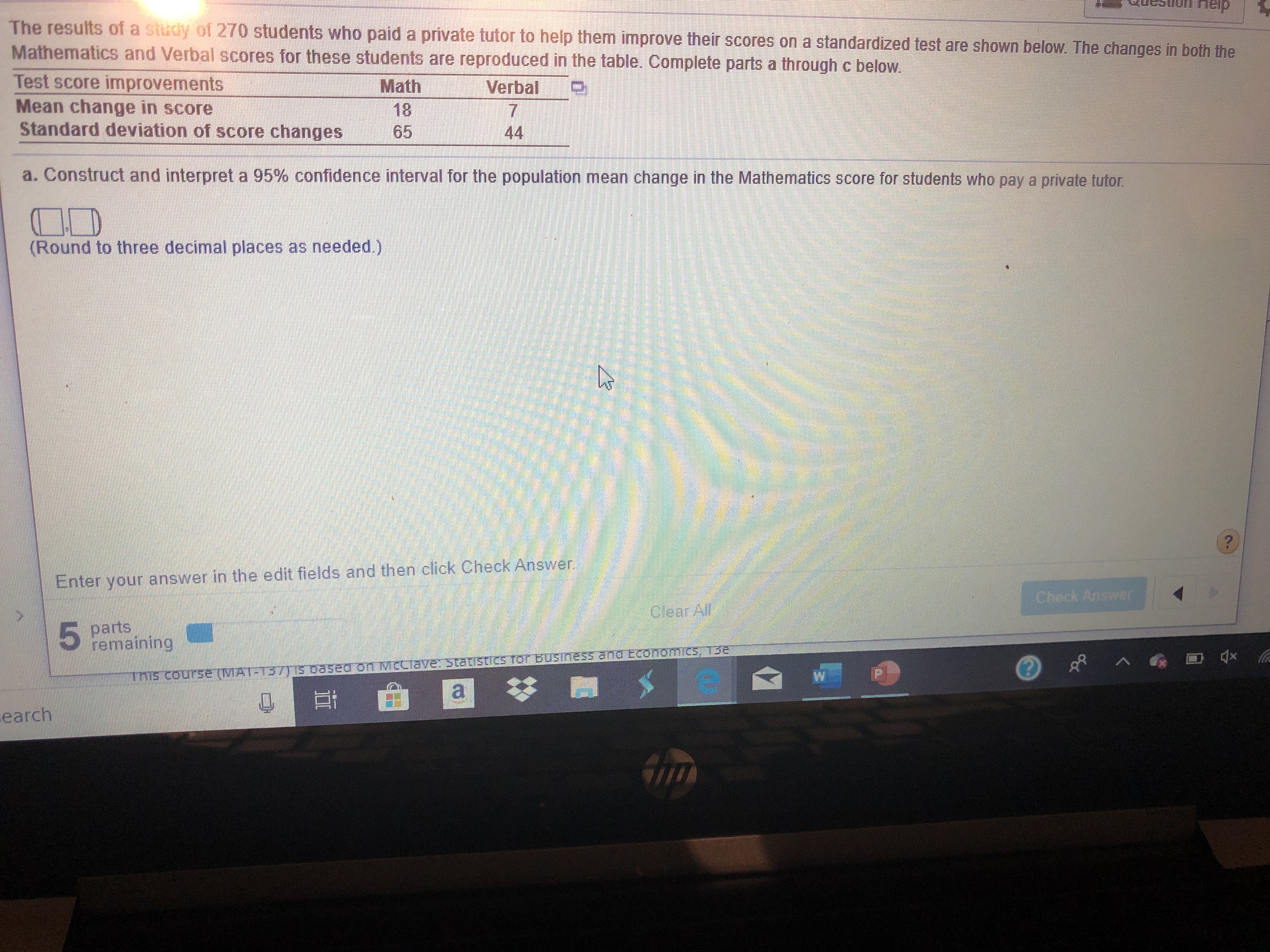 neip
The results of a study of 270 students who paid a private tutor to help them improve their scores on a standardized test are shown below. The changes in both the
Mathematics and Verbal scores for these students are reproduced in the table. Complete parts a through c below
Test score improvements
Mean change in score
Standard deviation of score changes
Math
Verbal
7
44
18
65
a. Construct and interpret a 95% confidence interval for the population mean change in the Mathematics score for students who pay a private tutor
(Round to three decimal places as needed.)
Enter your answer in the edit fields and then click Check Answer
Check Answer
clear Al
5
parts
remaining
x
A
Tns course (MAT-T37TIS based on McCiave: 3tatistics TorbUsiness ana EconomiCS, 13e
earch
