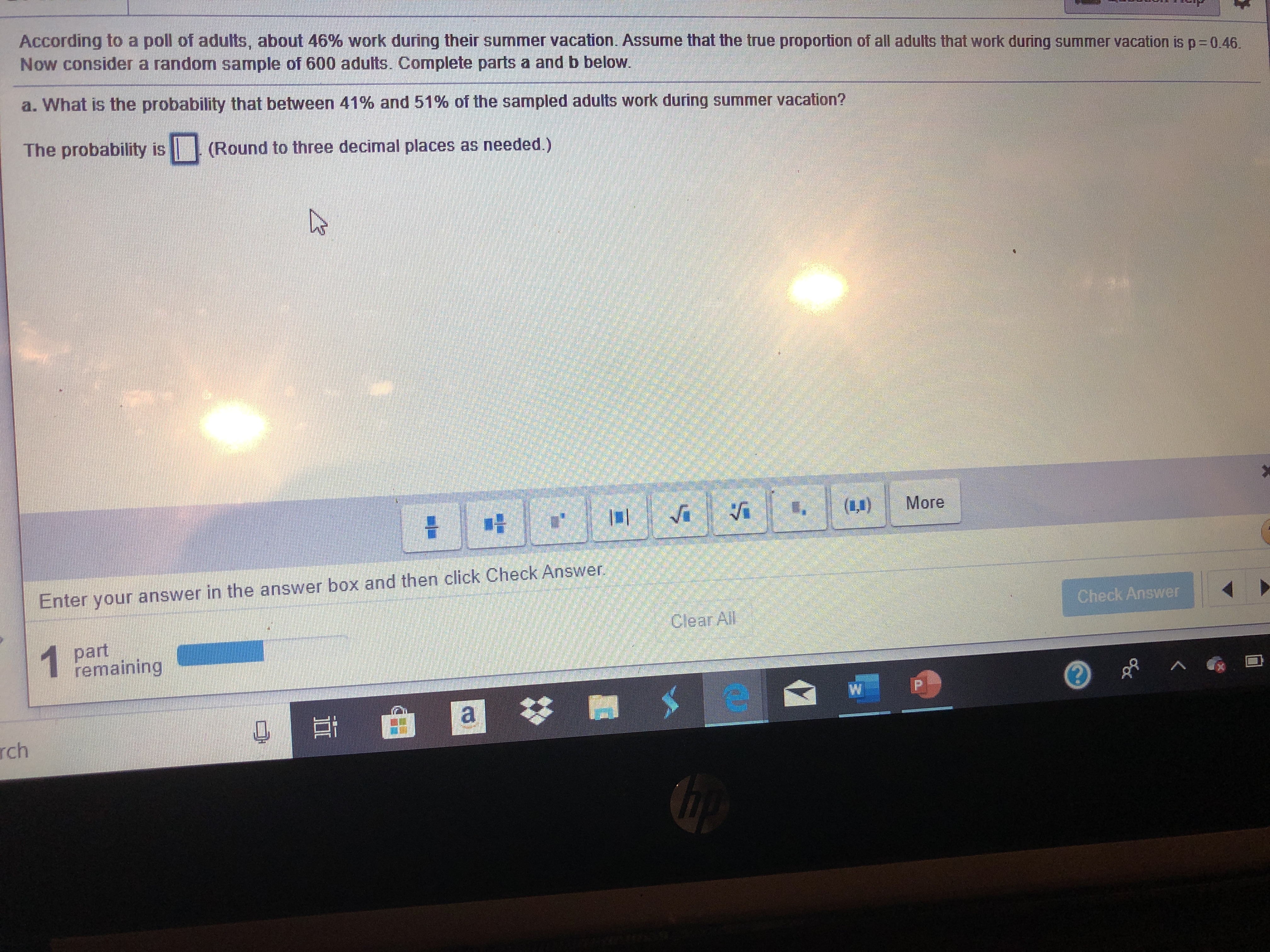 According to a poll of adults, about 46% work during their summer vacation. Assume that the true proportion of all adults that work during
Now consider a random sample of 600 adults. Complete parts a and b below
summer vacation is p-0.46
a. What is the probability that between 41% and 51% of the sampled adults work during summer vacation?
The probability is (Round to three decimal places as needed.)
More
Enter your answer in the answer box and then click Check Answer
Check Answer
Clear All
1 part
remaining
W
a
rch
