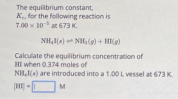 The equilibrium constant,
Ke, for the following reaction is
7.00 x 10-5 at 673 K.
NH₂I(s) NH3(g) + HI(g)
Calculate the equilibrium concentration of
HI when 0.374 moles of
NH4I(s) are introduced into a 1.00 L vessel at 673 K.
[HI] = |
M