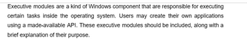 Executive modules are a kind of Windows component that are responsible for executing
certain tasks inside the operating system. Users may create their own applications
using a made-available API. These executive modules should be included, along with a
brief explanation of their purpose.