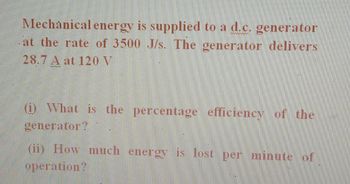 Mechanical energy is supplied to a d.c. generator
at the rate of 3500 J/s. The generator delivers
www.w
28.7 A at 120 V
kabahas
(i) What is the percentage efficiency of the
generator?
(ii) How much energy is lost per minute of
operation?