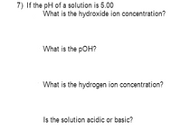 7) If the pH of a solution is 5.00
What is the hydroxide ion concentration?
What is the pOH?
What is the hydrogen ion concentration?
Is the solution acidic or basic?
